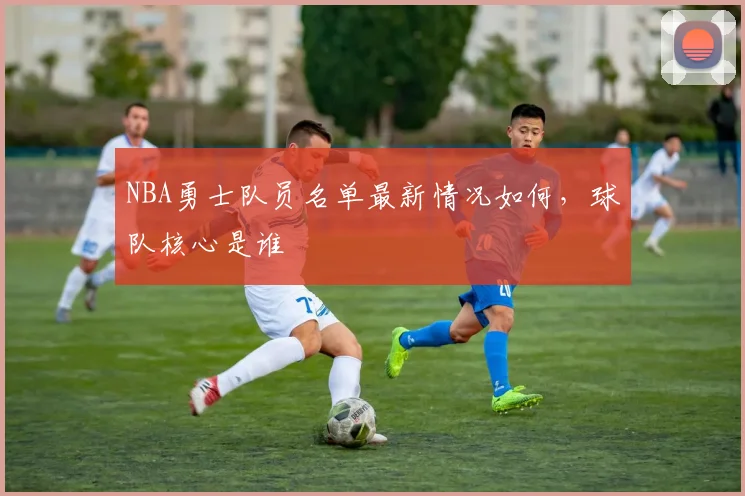 NBA勇士队员名单最新情况如何，球队核心是谁
