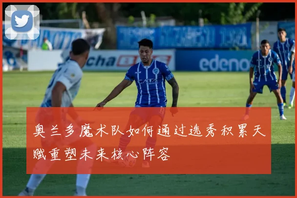 奥兰多魔术队如何通过选秀积累天赋重塑未来核心阵容