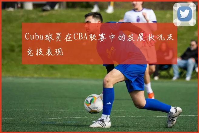 Cuba球员在CBA联赛中的发展状况及竞技表现