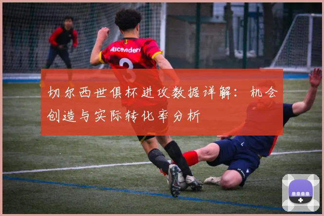 切尔西世俱杯进攻数据详解：机会创造与实际转化率分析