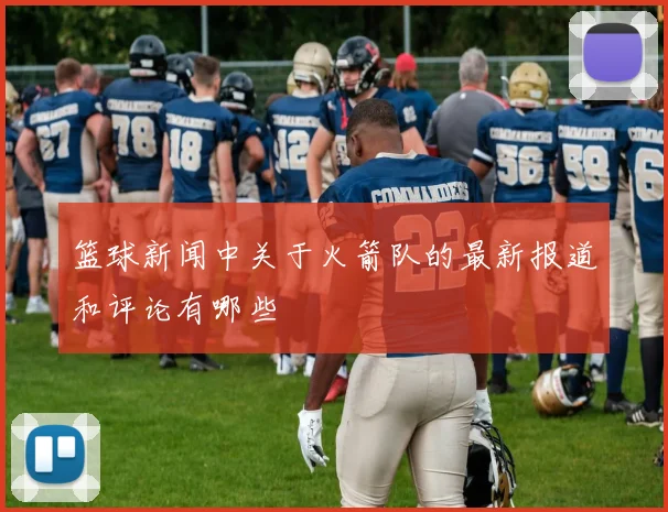 篮球新闻中关于火箭队的最新报道和评论有哪些